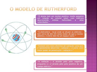 “O átomo tem um núcleo positivo, muito pequeno
em relação ao volume total, com elétrons
descrevendo órbitas helicoidais a altas
velocidades.”
“A eletrosfera - local onde se situam os elétrons -
tem cerca de dez mil vezes maior do que o núcleo
atômico, e entre eles há um espaço vazio.”
“Existem dois tipos distintos de radiação: uma que
é rapidamente absorvida - radiação a - e outra com
maior poder de penetração - radiação b.”
“A radiação a é atraída pelo pólo negativo,
enquanto a b é atraída pelo pólo positivo de um
campo elétrico.”
 