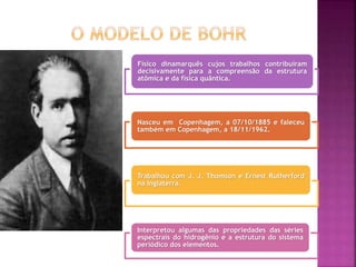 Físico dinamarquês cujos trabalhos contribuíram
decisivamente para a compreensão da estrutura
atômica e da física quântica.
Nasceu em Copenhagem, a 07/10/1885 e faleceu
também em Copenhagem, a 18/11/1962.
Trabalhou com J. J. Thomson e Ernest Rutherford
na Inglaterra.
Interpretou algumas das propriedades das séries
espectrais do hidrogênio e a estrutura do sistema
periódico dos elementos.
 