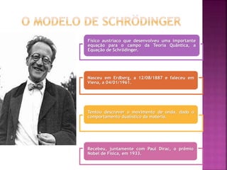 Físico austríaco que desenvolveu uma importante
equação para o campo da Teoria Quântica, a
Equação de Schrödinger.
Nasceu em Erdberg, a 12/08/1887 e faleceu em
Viena, a 04/01/1961.
Tentou descrever o movimento de onda, dado o
comportamento dualístico da matéria.
Recebeu, juntamente com Paul Dirac, o prêmio
Nobel de Física, em 1933.
 