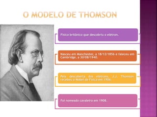 Físico britânico que descobriu o elétron.
Nasceu em Manchester, a 18/12/1856 e faleceu em
Cambridge, a 30/08/1940.
Pela descoberta dos elétrons, J.J. Thomson
recebeu o Nobel de Física em 1906.
Foi nomeado cavaleiro em 1908.
 