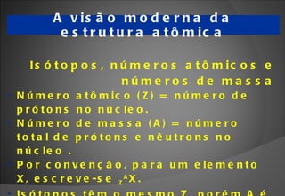 A visão moderna da estrutura atômica Isótopos, números atômicos e números de massa Número atômico (Z) =  número de prótons no núcleo.  Número de massa (A) =  número total de prótons e nêutrons no núcleo . Por convenção, para um elemento X, escreve-se  Z A X. Isótopos têm o mesmo Z, porém A é diferente. Encontramos o Z na tabela periódica. 