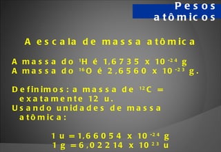 Pesos atômicos A escala de massa atômica A massa do  1 H é 1,6735 x 10 -24  g  A massa do  16 O é 2,6560 x 10 -23  g. Definimos: a massa de  12 C = exatamente 12 u. Usando unidades de massa atômica:  1 u = 1,66054 x 10 -24  g 1 g = 6,02214 x 10 23  u 
