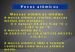 Pesos atômicos Massas atômicas médias A massa atômica relativa: massas médias dos isótopos: O C natural: 98,892 % de  12 C + 1,107 % de  13 C. A massa média do C:  (0,9893)(12  u ) + (0,0107)(13,00335) = 12,01  u A massa atômica (MA) é também conhecida como massa atômica média. As massas atômicas estão relacionadas na tabela periódica. 