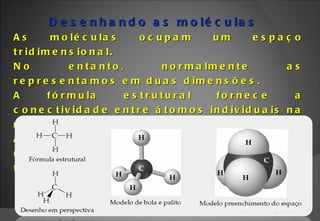 Desenhando as moléculas As moléculas ocupam um espaço tridimensional. No entanto, normalmente as representamos em duas dimensões. A fórmula estrutural fornece a conectividade entre átomos individuais na molécula. A fórmula estrutural pode ou não ser usada para se mostrar a forma tridimensional da molécula.  