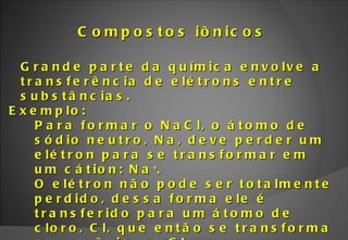 Compostos iônicos Grande parte da química envolve a transferência de elétrons entre substâncias. Exemplo: Para formar o NaCl, o átomo de sódio neutro, Na, deve perder um elétron para se transformar em um cátion: Na + .  O elétron não pode ser totalmente perdido, dessa forma ele é transferido para um átomo de cloro, Cl, que então se transforma em um ânion: o Cl - . Os íons Na +  e Cl -  ligam-se para formar o cloreto de sódio (NaCl), mais conhecido como sal de cozinha. 
