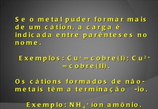 Se o metal puder formar mais de um cátion, a carga é indicada entre parênteses no  nome. Exemplos: Cu +  = cobre(I); Cu 2+  = cobre(II). Os cátions formados de não-metais têm a terminação  -io. Exemplo: NH 4 +  íon amônio. 