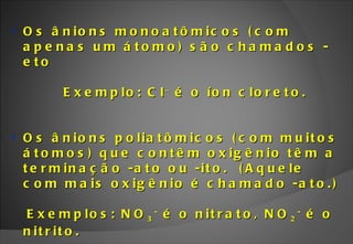 Os ânions monoatômicos (com apenas um átomo) são chamados - eto  Exemplo: Cl   é o íon cloreto. Os ânions poliatômicos (com muitos átomos) que contêm oxigênio têm a terminação -ato ou -ito.  (Aquele com mais oxigênio é chamado -ato.) ‏ Exemplos: NO 3 -  é o nitrato, NO 2 -  é o nitrito. 