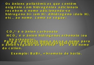 Para o composto iônico dá-se o nome para o ânion seguido do prefixo “de” e do nome do cátion.  Exemplo: BaBr 2  = brometo de bário. Os ânions poliatômicos que contêm oxigênio com hidrogênios adicionais recebem o nome adicionando-se hidrogeno bi- (um H), dihidrogeno (dois H), etc., ao nome, como se segue: CO 3 2-  é o ânion carbonato HCO 3 -  é o ânion hidrogenocarbonato (ou bicarbonato). H 2 PO 4 -  é o ânion dihidrogenofosfato. 