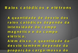 Raios catódicos e elétrons A quantidade de desvio dos raios catódicos depende da intensidade do campo magnético e do campo elétrico. Além disso, a quantidade do desvio também depende da proporção carga-massa do elétron.  
