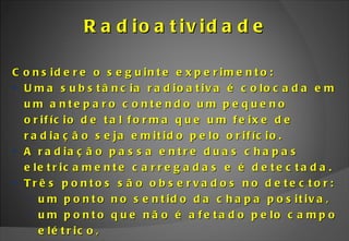 Radioatividade Considere o seguinte experimento: Uma substância radioativa é colocada em um anteparo contendo um pequeno orifício de tal forma que um feixe de radiação seja emitido pelo orifício. A radiação passa entre duas chapas eletricamente carregadas e é detectada. Três pontos são observados no detector: um ponto no sentido da chapa positiva,  um ponto que não é afetado pelo campo elétrico, um ponto no sentido da chapa negativa. 