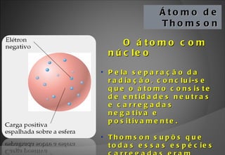 Átomo de Thomson O átomo com núcleo Pela separação da radiação, conclui-se que o átomo consiste de entidades neutras e carregadas negativa e positivamente. Thomson supôs que todas essas espécies carregadas eram encontradas em uma esfera. 
