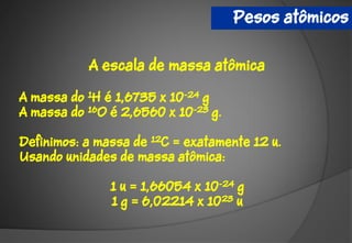 Pesos atômicos

           A escala de massa atômica

A massa do 1H é 1,6735 x 10-24 g
A massa do 16O é 2,6560 x 10-23 g.

Definimos: a massa de 12C = exatamente 12 u.
Usando unidades de massa atômica:

               1 u = 1,66054 x 10-24 g
               1 g = 6,02214 x 1023 u
 