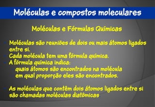 Moléculas e compostos moleculares
          Moléculas e Fórmulas Químicas

• Moléculas são reuniões de dois ou mais átomos ligados
  entre si.
• Cada molécula tem uma fórmula química.
• A fórmula química indica:
   – quais átomos são encontrados na molécula
   – em qual proporção eles são encontrados.

• As moléculas que contêm dois átomos ligados entre si
  são chamadas moléculas diatômicas.
 