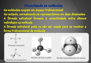 Desenhando as moléculas
• As moléculas ocupam um espaço tridimensional.
• No entanto, normalmente as representamos em duas dimensões.
• A fórmula estrutural fornece a conectividade entre átomos
  individuais na molécula.
• A fórmula estrutural pode ou não ser usada para se mostrar a
  forma tridimensional da molécula.
 