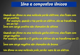 Ións e compostos iônicos

• Quando um átomo ou uma molécula perde elétrons, eles ficam com
  carga positiva.
   – Por exemplo, quando o Na perde um elétron, ele se transforma
     em um Na+.
• Íons com carga positiva são chamados de cátions.

• Quando um átomo ou uma molécula ganha elétrons, eles ficam com
  carga negativa.
• Por exemplo, quando o Cl ganha um elétron ele se transforma em Cl-
  .
• Íons com carga negativa são chamados de ânions.

• Um átomo ou uma molécula pode perder mais de um elétron.
 