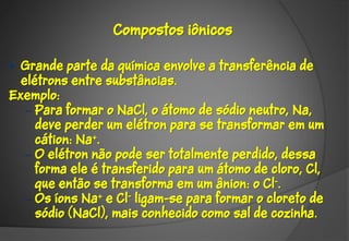 Compostos iônicos

• Grande parte da química envolve a transferência de
  elétrons entre substâncias.
Exemplo:
   – Para formar o NaCl, o átomo de sódio neutro, Na,
     deve perder um elétron para se transformar em um
     cátion: Na+.
   – O elétron não pode ser totalmente perdido, dessa
     forma ele é transferido para um átomo de cloro, Cl,
     que então se transforma em um ânion: o Cl-.
   – Os íons Na+ e Cl- ligam-se para formar o cloreto de
     sódio (NaCl), mais conhecido como sal de cozinha.
 