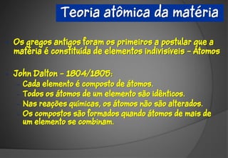 Teoria atômica da matéria

•   Os gregos antigos foram os primeiros a postular que a
    matéria é constituída de elementos indivisíveis – Átomos

•   John Dalton – 1804/1805:
    –   Cada elemento é composto de átomos.
    –   Todos os átomos de um elemento são idênticos.
    –   Nas reações químicas, os átomos não são alterados.
    –   Os compostos são formados quando átomos de mais de
        um elemento se combinam.
 