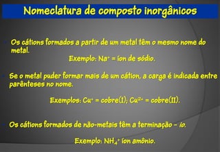 Nomeclatura de composto inorgânicos


• Os cátions formados a partir de um metal têm o mesmo nome do
  metal.
                    Exemplo: Na+ = íon de sódio.

• Se o metal puder formar mais de um cátion, a carga é indicada entre
  parênteses no nome.

               Exemplos: Cu+ = cobre(I); Cu2+ = cobre(II).


• Os cátions formados de não-metais têm a terminação – io.

                       Exemplo: NH4+ íon amônio.
 
