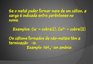 • Se o metal puder formar mais de um cátion, a
  carga é indicada entre parênteses no
  nome.

    Exemplos: Cu+ = cobre(I); Cu2+ = cobre(II).

• Os cátions formados de não-metais têm a
  terminação -io.
            Exemplo: NH4+ íon amônio.
 