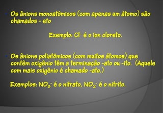• Os ânions monoatômicos (com apenas um átomo) são
  chamados - eto

                Exemplo: Cl é o íon cloreto.


• Os ânions poliatômicos (com muitos átomos) que
  contêm oxigênio têm a terminação -ato ou -ito. (Aquele
  com mais oxigênio é chamado -ato.)‫‏‬

 Exemplos: NO3- é o nitrato, NO2- é o nitrito.
 