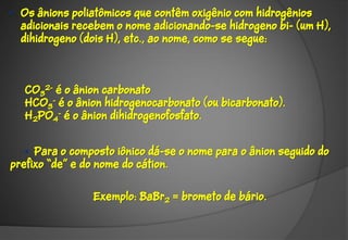 • Os ânions poliatômicos que contêm oxigênio com hidrogênios
  adicionais recebem o nome adicionando-se hidrogeno bi- (um H),
  dihidrogeno (dois H), etc., ao nome, como se segue:



   CO32- é o ânion carbonato
   HCO3- é o ânion hidrogenocarbonato (ou bicarbonato).
   H2PO4- é o ânion dihidrogenofosfato.


   • Para o composto iônico dá-se o nome para o ânion seguido do
prefixo “de” e do nome do cátion.


                Exemplo: BaBr2 = brometo de bário.
 