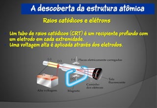 A descoberta da estrutura atômica
                 Raios catódicos e elétrons

• Um tubo de raios catódicos (CRT) é um recipiente profundo com
  um eletrodo em cada extremidade.
• Uma voltagem alta é aplicada através dos eletrodos.
 