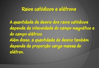 Raios catódicos e elétrons

– A quantidade de desvio dos raios catódicos
  depende da intensidade do campo magnético e
  do campo elétrico.
– Além disso, a quantidade do desvio também
  depende da proporção carga-massa do
  elétron.
 