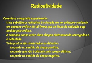 Radioatividade

Considere o seguinte experimento:
• Uma substância radioativa é colocada em um anteparo contendo
  um pequeno orifício de tal forma que um feixe de radiação seja
  emitido pelo orifício.
• A radiação passa entre duas chapas eletricamente carregadas e
  é detectada.
• Três pontos são observados no detector:
   – um ponto no sentido da chapa positiva,
   – um ponto que não é afetado pelo campo elétrico,
   – um ponto no sentido da chapa negativa.
 