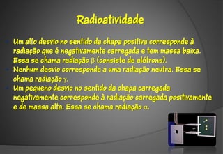 Radioatividade

• Um alto desvio no sentido da chapa positiva corresponde à
  radiação que é negativamente carregada e tem massa baixa.
  Essa se chama radiação  (consiste de elétrons).
• Nenhum desvio corresponde a uma radiação neutra. Essa se
  chama radiação 
• Um pequeno desvio no sentido da chapa carregada
  negativamente corresponde à radiação carregada positivamente
  e de massa alta. Essa se chama radiação .
 