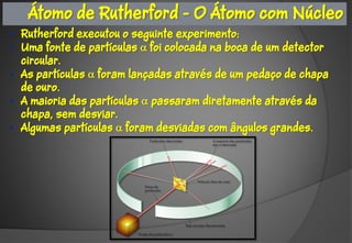 Átomo de Rutherford - O Átomo com Núcleo
• Rutherford executou o seguinte experimento:
• Uma fonte de partículas foi colocada na boca de um detector
  circular.
• As partículas foram lançadas através de um pedaço de chapa
  de ouro.
• A maioria das partículas  passaram diretamente através da
  chapa, sem desviar.
• Algumas partículas  foram desviadas com ângulos grandes.
 