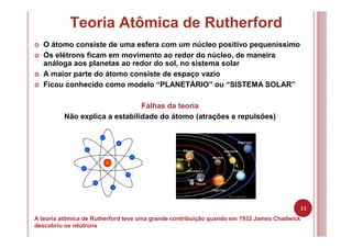 11
Teoria Atômica de Rutherford
A teoria atômica de Rutherford teve uma grande contribuição quando em 1932 James Chadwick
descobriu os nêutrons
O átomo consiste de uma esfera com um núcleo positivo pequeníssimo
Os elétrons ficam em movimento ao redor do núcleo, de maneira
análoga aos planetas ao redor do sol, no sistema solar
A maior parte do átomo consiste de espaço vazio
Ficou conhecido como modelo “PLANETÁRIO” ou “SISTEMA SOLAR”
Falhas da teoria
Não explica a estabilidade do átomo (atrações e repulsões)
 