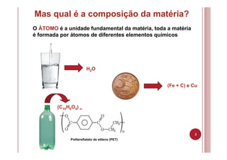 3
Mas qual é a composição da matéria?
O ÁTOMO é a unidade fundamental da matéria, toda a matéria
é formada por átomos de diferentes elementos químicos
H2O
(Fe + C) e Cu
Politereftalato de etileno (PET)
(C10H8O4) n
 
