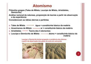 5
Atomismo
Filósofos gregos (Tales de Mileto, Leucipo de Mileto, Aristóteles,
Demócrito)
Análise racional da natureza, proposição de teorias a partir da observação
e da experiência
Consideravam as idéias eternas e perfeitas
Tales de Mileto água = constituinte básico da matéria
Anaxímenes de Mileto ar = constituinte básico da matéria
Aristóteles Teoria dos 4 elementos
Leucipo e Demócrito de Mileto átomo = constituinte básico da
matéria
Leucipo e Demócrito teriam proposto a existência dos átomos
a partir da observação dos grãos de areia em uma praia
 