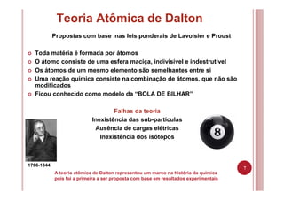 7
Teoria Atômica de Dalton
Propostas com base nas leis ponderais de Lavoisier e Proust
Toda matéria é formada por átomos
O átomo consiste de uma esfera maciça, indivisível e indestrutível
Os átomos de um mesmo elemento são semelhantes entre si
Uma reação química consiste na combinação de átomos, que não são
modificados
Ficou conhecido como modelo da “BOLA DE BILHAR”
Falhas da teoria
Inexistência das sub-partículas
Ausência de cargas elétricas
Inexistência dos isótopos
1766-1844
A teoria atômica de Dalton representou um marco na história da química
pois foi a primeira a ser proposta com base em resultados experimentais
 