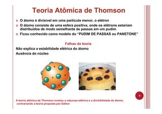 9
Teoria Atômica de Thomson
A teoria atômica de Thomson revelou a natureza elétrica e a divisibilidade do átomo,
contrariando a teoria proposta por Dalton
O átomo é divisível em uma partícula menor, o elétron
O átomo consiste de uma esfera positiva, onde os elétrons estariam
distribuídos de modo semelhante às passas em um pudim
Ficou conhecido como modelo do “PUDIM DE PASSAS ou PANETONE”
Falhas da teoria
Não explica a estabilidade elétrica do átomo
Ausência do núcleo
 
