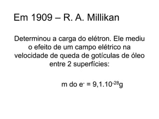Em 1909 – R. A. Millikan
Determinou a carga do elétron. Ele mediu
o efeito de um campo elétrico na
velocidade de queda de gotículas de óleo
entre 2 superfícies:
m do e- = 9,1.10-28g
 