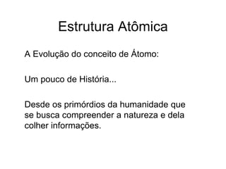 Estrutura Atômica
A Evolução do conceito de Átomo:
Um pouco de História...
Desde os primórdios da humanidade que
se busca compreender a natureza e dela
colher informações.
 