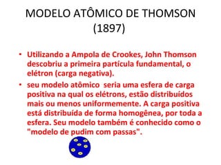 MODELO ATÔMICO DE THOMSON (1897)  Utilizando a Ampola de Crookes, John Thomson descobriu a primeira partícula fundamental, o elétron (carga negativa). seu modelo atômico  seria uma esfera de carga positiva na qual os elétrons, estão distribuídos mais ou menos uniformemente. A carga positiva está distribuída de forma homogênea, por toda a esfera. Seu modelo também é conhecido como o "modelo de pudim com passas".  