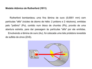 Modelo Atômico de Rutherford (1911)       Rutherford bombardeou uma fina lâmina de ouro (0,0001 mm) com partículas "alfa" (núcleo de átomo de hélio: 2 prótons e 2 nêutrons), emitidas pelo "polônio" (Po), contido num bloco de chumbo (Pb), provido de uma abertura estreita, para dar passagem às partículas "alfa" por ele emitidas.     Envolvendo a lâmina de ouro (Au), foi colocada uma tela protetora revestida de sulfeto de zinco (ZnS). 
