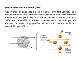 Modelo Atômico de Rutherford (1911)   Observando as cintilações na tela de ZnS, Rutherford verificou  que muitas partículas "alfa" atravessavam a lâmina de ouro, sem sofrerem desvio, e poucas partículas "alfa" sofriam desvio. Como as partículas "alfa" têm carga elétrica positiva, o desvio seria provocado por um choque com outra carga positiva, isto é, com o núcleo do átomo, constituído  por prótons. 