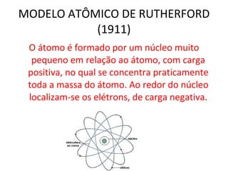 MODELO ATÔMICO DE RUTHERFORD (1911) O átomo é formado por um núcleo muito pequeno em relação ao átomo, com carga positiva, no qual se concentra praticamente toda a massa do átomo. Ao redor do núcleo localizam-se os elétrons, de carga negativa. 