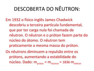 DESCOBERTA DO NÊUTRON: Em 1932 o físico inglês James Chadwick descobriu a terceira partícula fundamental, que por ter carga nula foi chamada de nêutron. O nêutron e o próton fazem parte do núcleo do átomo. O nêutron tem praticamente a mesma massa do próton.  Os nêutrons diminuem a repulsão entre os prótons, aumentando a estabilidade do núcleo. Dado: m próton  = m nêutron  =  1836  m elétron 