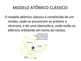 MODELO ATÔMICO CLÁSSICO: O modelo atômico clássico é constituído de um núcleo, onde se encontram os prótons e nêutrons, e de uma eletrosfera, onde estão os elétrons orbitando em torno do núcleo. 