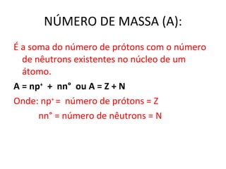 NÚMERO DE MASSA (A): É a soma do número de prótons com o número de nêutrons existentes no núcleo de um átomo. A = n p +   +  nn°  ou A = Z + N Onde: np +  =  número de prótons = Z nn ° = número de nêutrons = N 