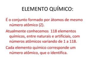 ELEMENTO QUÍMICO: É o conjunto formado por átomos de mesmo número atômico (Z). Atualmente conhecemos  118 elementos químicos, entre naturais e artificiais, com números atômicos variando de 1 a 118. Cada elemento químico corresponde um número atômico, que o identifica. 