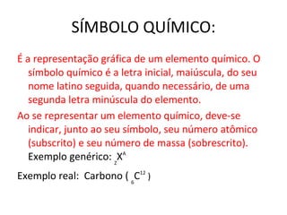SÍMBOLO QUÍMICO: É a representação gráfica de um elemento químico. O símbolo químico é a letra inicial, maiúscula, do seu nome latino seguida, quando necessário, de uma segunda letra minúscula do elemento.  Ao se representar um elemento químico, deve-se indicar, junto ao seu símbolo, seu número atômico (subscrito) e seu número de massa (sobrescrito).  Exemplo genérico:  Z X A  Exemplo real:  Carbono (  6 C 12  )  