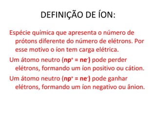 DEFINIÇÃO DE ÍON: Espécie química que apresenta o número de prótons diferente do número de elétrons. Por esse motivo o íon tem carga elétrica. Um átomo neutro ( n p +  = ne - )  pode perder elétrons, formando um íon positivo ou cátion. Um átomo neutro ( n p +  = ne - )  pode ganhar elétrons, formando um íon negativo ou ânion. 