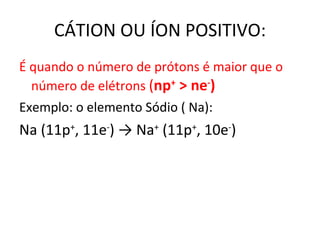 CÁTION OU ÍON POSITIVO: É quando o número de prótons é maior que o número de elétrons  ( n p +  > ne - )  Exemplo: o elemento Sódio ( Na): Na (11p + , 11e - )  -> Na +  ( 11p + , 10e - ) 