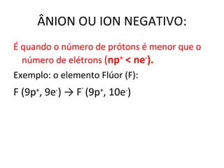 ÂNION OU ION NEGATIVO: É quando o número de prótons é menor que o número de elétrons  ( n p +  < ne - ). Exemplo: o elemento Flúor (F): F (9p + , 9e - )  -> F -  (9 p + , 10e - ) 