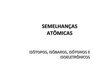 SEMELHANÇAS ATÔMICAS ISÓTOPOS, ISÓBAROS, ISÓTONOS E ISOELETRÔNICOS 